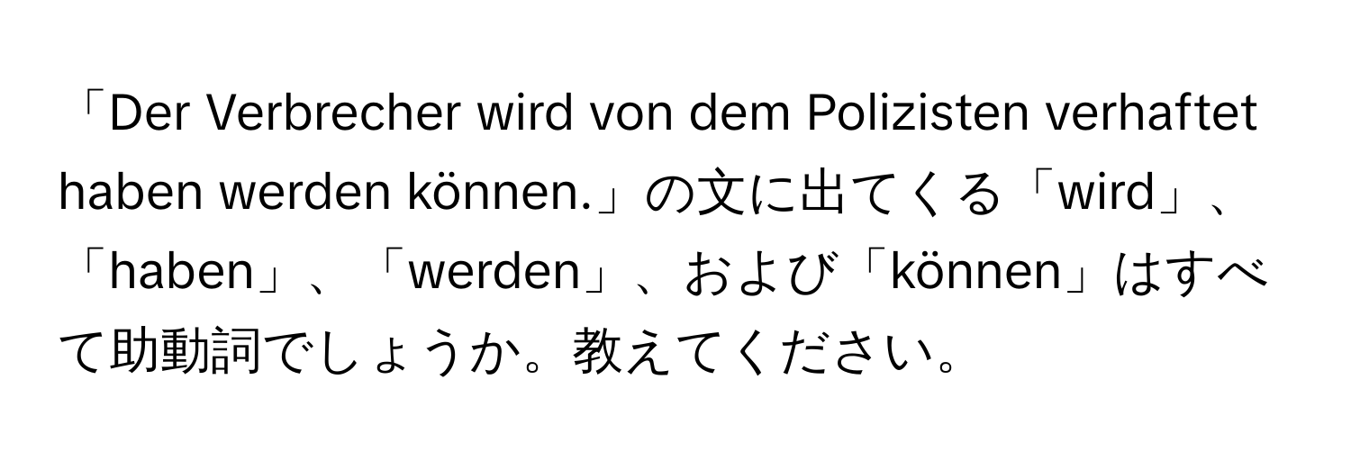 「Der Verbrecher wird von dem Polizisten verhaftet haben werden können.」の文に出てくる「wird」、「haben」、「werden」、および「können」はすべて助動詞でしょうか。教えてください。