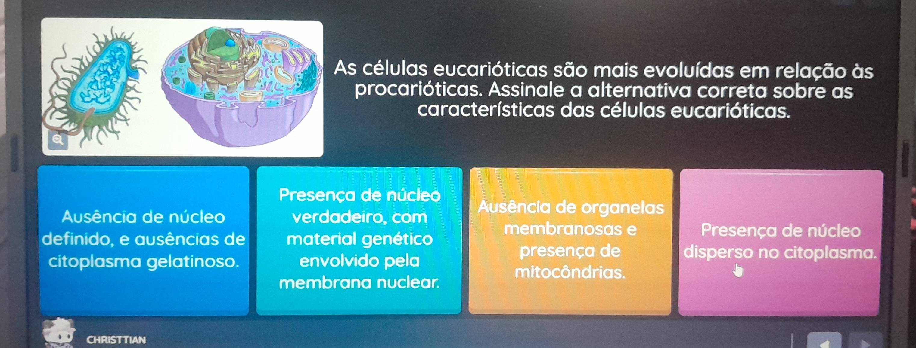 As células eucarióticas são mais evoluídas em relação às
procarióticas. Assinale a alternativa correta sobre as
características das células eucarióticas.
Presença de núcleo
Ausência de núcleo verdadeiro, com
Ausência de organelas
definido, e ausências de material genético
membranosas e Presença de núcleo
citoplasma gelatinoso. envolvido pela
presença de disperso no citoplasma.
mitocôndrias.
membrana nuclear.
CHRISTTIAN