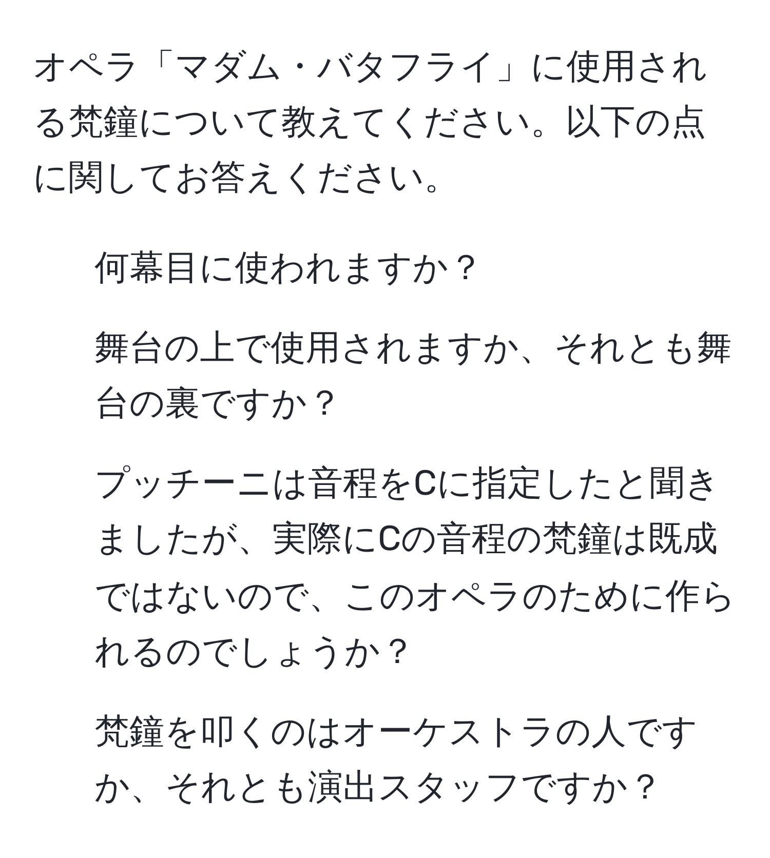 オペラ「マダム・バタフライ」に使用される梵鐘について教えてください。以下の点に関してお答えください。  
1. 何幕目に使われますか？  
2. 舞台の上で使用されますか、それとも舞台の裏ですか？  
3. プッチーニは音程をCに指定したと聞きましたが、実際にCの音程の梵鐘は既成ではないので、このオペラのために作られるのでしょうか？  
4. 梵鐘を叩くのはオーケストラの人ですか、それとも演出スタッフですか？