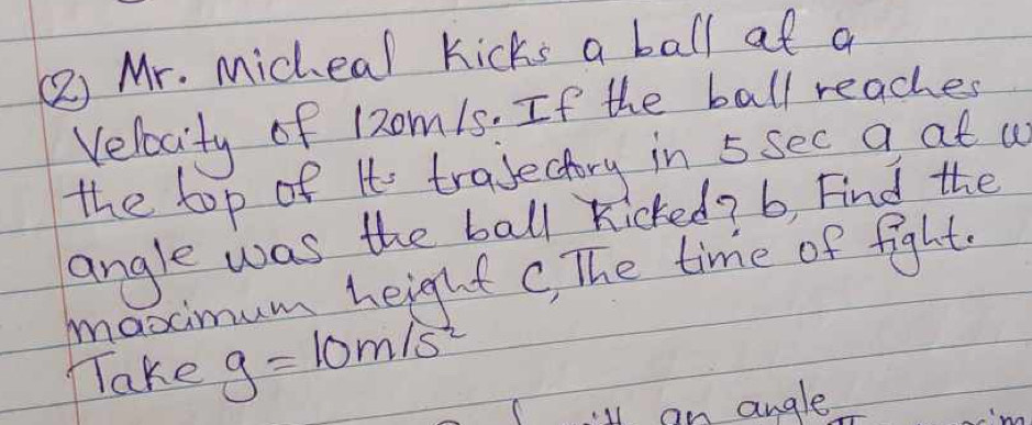 ( Mr. Micheal kicks a ball at a 
Velocity of 12om15. If the ball reaches 
the top of It trajectory in 5 sec a at a 
angle was the ball kicked? b, Find the 
maximum height c, The time of fight 
TTake g=10m/s^2
lan angle