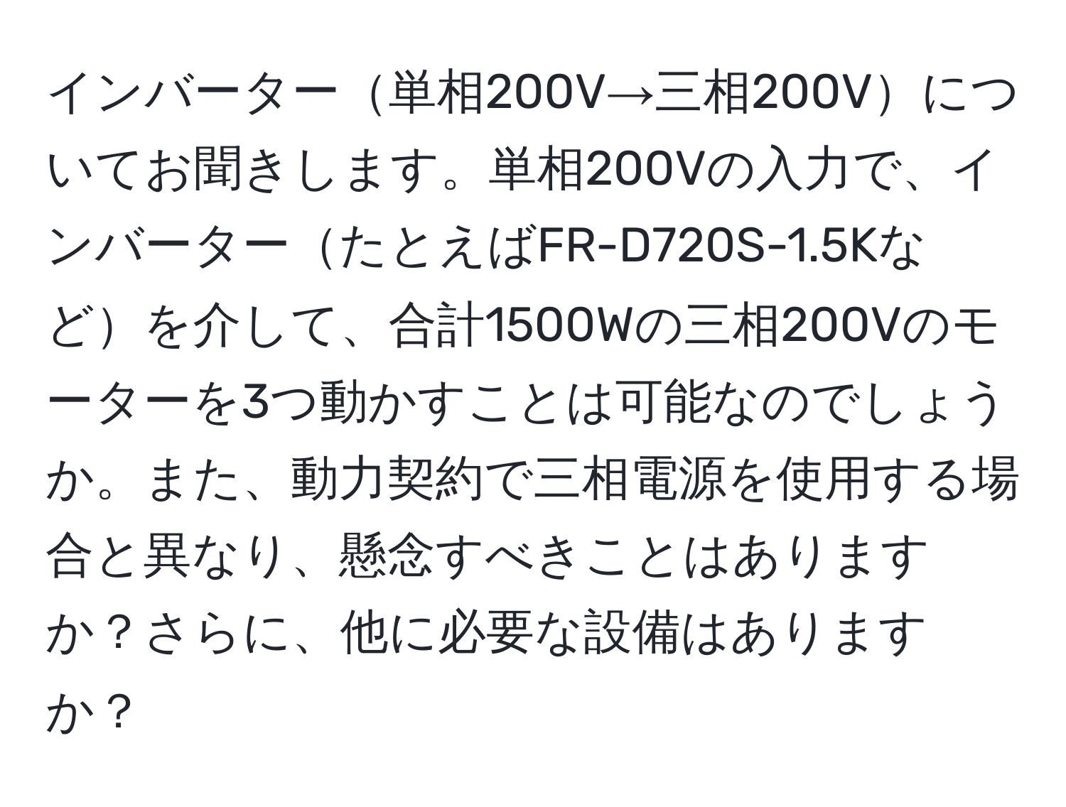 インバーター単相200V→三相200Vについてお聞きします。単相200Vの入力で、インバーターたとえばFR-D720S-1.5Kなどを介して、合計1500Wの三相200Vのモーターを3つ動かすことは可能なのでしょうか。また、動力契約で三相電源を使用する場合と異なり、懸念すべきことはありますか？さらに、他に必要な設備はありますか？