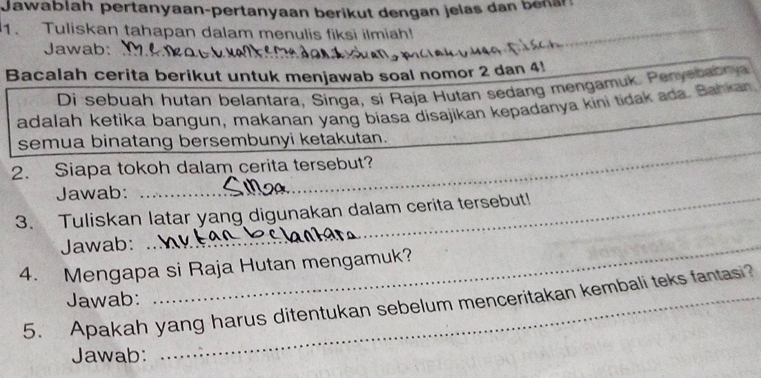 Tuliskan tahapan dalam menulis fiksi ilmiah! 
Jawab:_ 
_ 
Bacalah cerita berikut untuk menjawab soal nomor 2 dan 4! 
Di sebuah hutan belantara, Singa, si Raja Hutan sedang mengamuk. Penyebabrya 
adalah ketika bangun, makanan yang biasa disajikan kepadanya kini tidak ada. Bahkan 
_ 
semua binatang bersembunyi ketakutan. 
2. Siapa tokoh dalam cerita tersebut? 
Jawab: 
3. Tuliskan latar yang digunakan dalam cerita tersebut! 
Jawab:_ 
4. Mengapa si Raja Hutan mengamuk? 
Jawab: 
5. Apakah yang harus ditentukan sebelum menceritakan kembali teks fantas? 
Jawab: