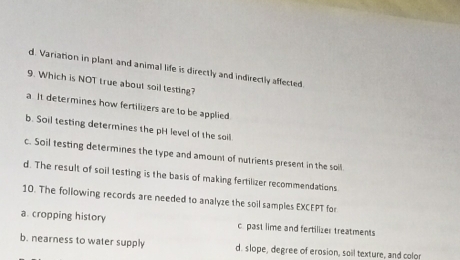 d. Variation in plant and animal life is directly and indirectly affected
9. Which is NOT true about soil testing?
a It determines how fertilizers are to be applied
b. Soil testing determines the pH level of the soil
c. Soil testing determines the type and amount of nutrients present in the soil.
d. The result of soil testing is the basis of making fertilizer recommendations
10. The following records are needed to analyze the soil samples EXCEPT for
a cropping history c. past lime and fertilizer treatments
b. nearness to water supply d. slope, degree of erosion, soil texture, and color