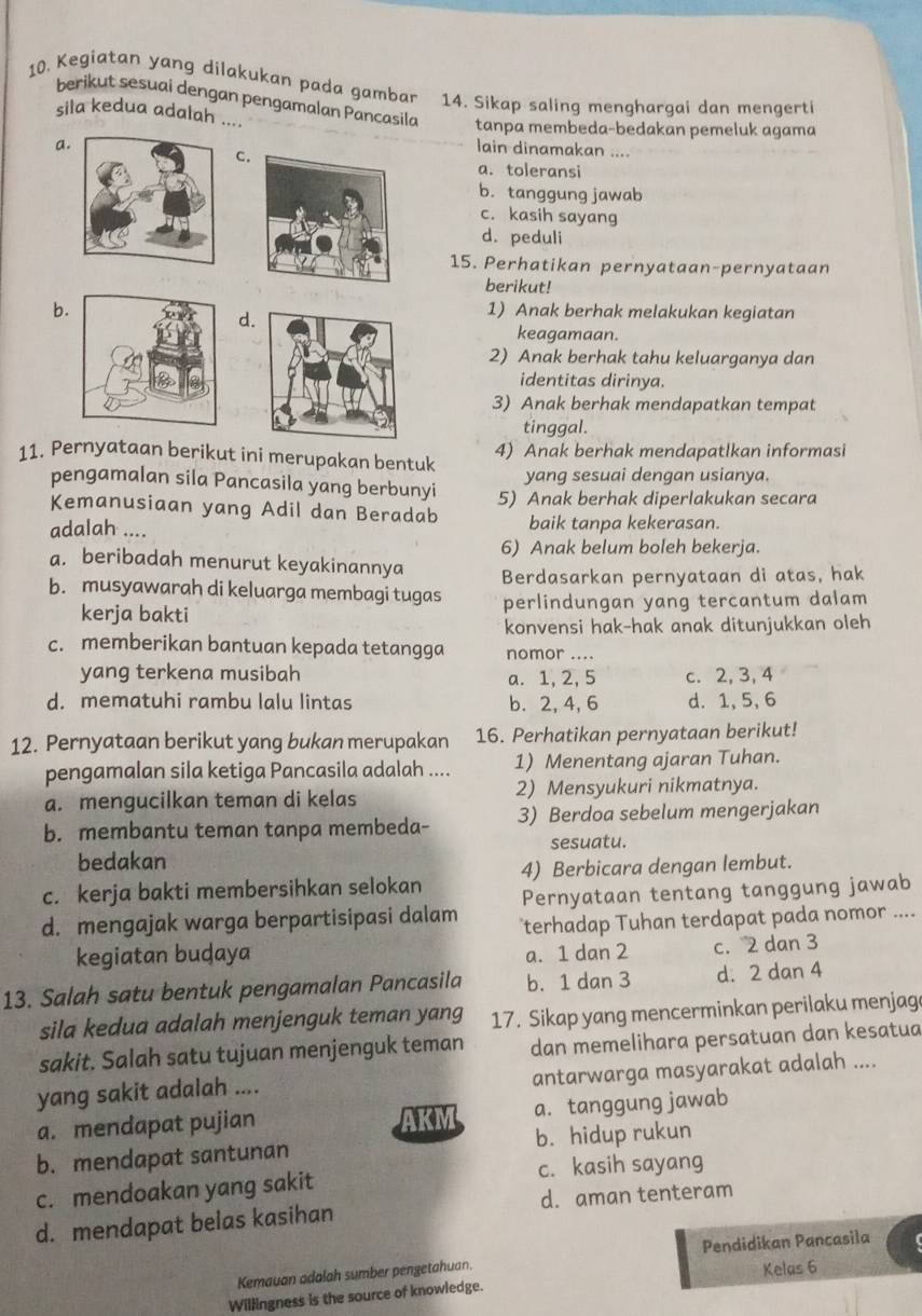 Kegiatan yang dilakukan pada gambar 14. Sikap saling menghargai dan mengerti
berikut sesuai dengan pengamalan Pançasila tanpa membeda-bedakan pemeluk agama
sila kedua adalah ....
a.
C.
lain dinamakan ....
a. toleransi
b. tanggung jawab
c. kasih sayang
d. peduli
15. Perhatikan pernyataan-pernyataan
berikut!
b.1) Anak berhak melakukan kegiatan
d.
keagamaan.
2) Anak berhak tahu keluarganya dan
identitas dirinya.
3) Anak berhak mendapatkan tempat
tinggal.
11. Pernyataan berikut ini merupakan bentuk 4) Anak berhak mendapatlkan informasi
pengamalan sila Pancasila yang berbunyi yang sesuai dengan usianya.
Kemanusiaan yang Adil dan Beradab 5) Anak berhak diperlakukan secara
adalah .... baik tanpa kekerasan.
6) Anak belum boleh bekerja.
a. beribadah menurut keyakinannya
b. musyawarah di keluarga membagi tugas Berdasarkan pernyataan di atas, hak
kerja bakti perlindungan yang tercantum dalam
konvensi hak-hak anak ditunjukkan oleh
c. memberikan bantuan kepada tetangga nomor ....
yang terkena musibah a. 1, 2, 5 c. 2, 3, 4
d. mematuhi rambu lalu lintas b. 2, 4, 6 d. 1,5, 6
12. Pernyataan berikut yang bukan merupakan 16. Perhatikan pernyataan berikut!
pengamalan sila ketiga Pancasila adalah .... 1) Menentang ajaran Tuhan.
a. mengucilkan teman di kelas 2) Mensyukuri nikmatnya.
b. membantu teman tanpa membeda- 3) Berdoa sebelum mengerjakan
bedakan sesuatu.
c. kerja bakti membersihkan selokan 4) Berbicara dengan lembut.
Pernyataan tentang tanggung jawab
d. mengajak warga berpartisipasi dalam terhadap Tuhan terdapat pada nomor ....
kegiatan buḍaya a. 1 dan 2 c. 2 dan 3
13. Salah satu bentuk pengamalan Pancasila b. 1 dan 3 d. 2 dan 4
sila kedua adalah menjenguk teman yang 17. Sikap yang mencerminkan perilaku menjag
sakit. Salah satu tujuan menjenguk teman dan memelihara persatuan dan kesatua
yang sakit adalah .... antarwarga masyarakat adalah ....
a. mendapat pujian AKM a. tanggung jawab
b. mendapat santunan b. hidup rukun
c. mendoakan yang sakit c. kasih sayang
d. mendapat belas kasihan d. aman tenteram
Kemauan adalah sumber pengetahuan. Pendidikan Pancasila
Kelas 6
Willingness is the source of knowledge.