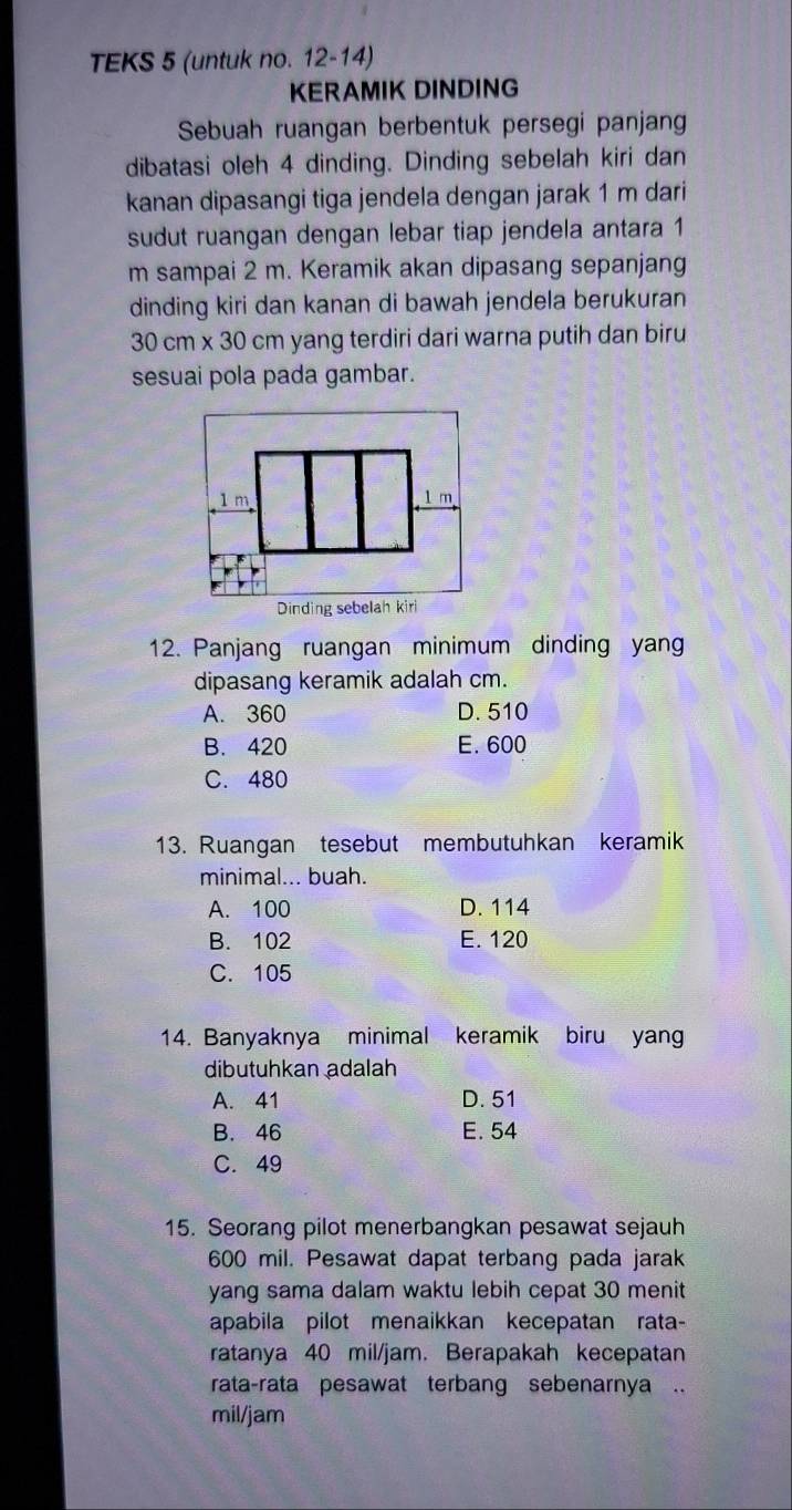 TEKS 5 (untuk no. 12-14)
KERAMIK DINDING
Sebuah ruangan berbentuk persegi panjang
dibatasi oleh 4 dinding. Dinding sebelah kiri dan
kanan dipasangi tiga jendela dengan jarak 1 m dari 
sudut ruangan dengan lebar tiap jendela antara 1
m sampai 2 m. Keramik akan dipasang sepanjang
dinding kiri dan kanan di bawah jendela berukuran
30 cm x 30 cm yang terdiri dari warna putih dan biru
sesuai pola pada gambar.
12. Panjang ruangan minimum dinding yang
dipasang keramik adalah cm.
A. 360 D. 510
B. 420 E. 600
C. 480
13. Ruangan tesebut membutuhkan keramik
minimal... buah.
A. 100 D. 114
B. 102 E. 120
C. 105
14. Banyaknya minimal keramik biru yan
dibutuhkan adalah
A. 41 D. 51
B. 46 E. 54
C. 49
15. Seorang pilot menerbangkan pesawat sejauh
600 mil. Pesawat dapat terbang pada jarak
yang sama dalam waktu lebih cepat 30 menit
apabila pilot menaikkan kecepatan rata-
ratanya 40 mil/jam. Berapakah kecepatan
rata-rata pesawat terbang sebenarnya ..
mil/jam