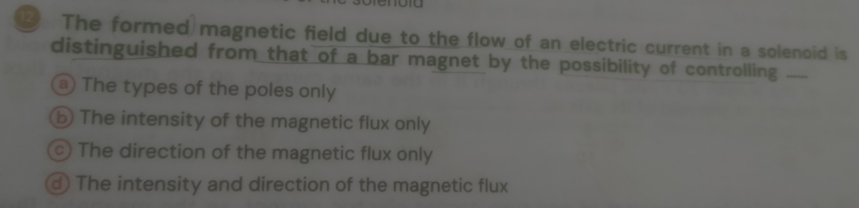 The formed magnetic field due to the flow of an electric current in a solenoid is
distinguished from that of a bar magnet by the possibility of controlling ___.
a) The types of the poles only
b The intensity of the magnetic flux only
c) The direction of the magnetic flux only
d) The intensity and direction of the magnetic flux