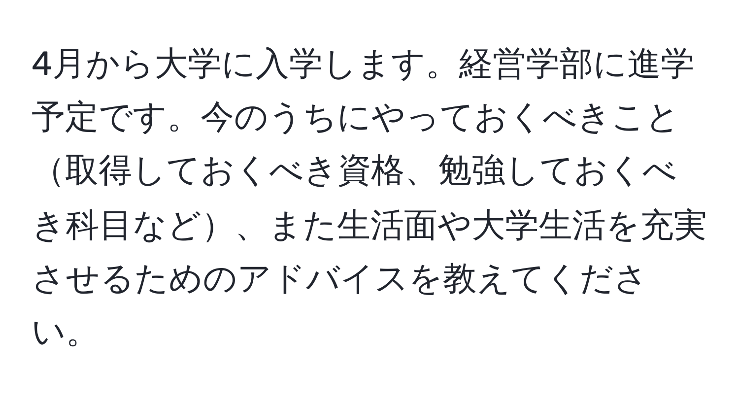 4月から大学に入学します。経営学部に進学予定です。今のうちにやっておくべきこと取得しておくべき資格、勉強しておくべき科目など、また生活面や大学生活を充実させるためのアドバイスを教えてください。