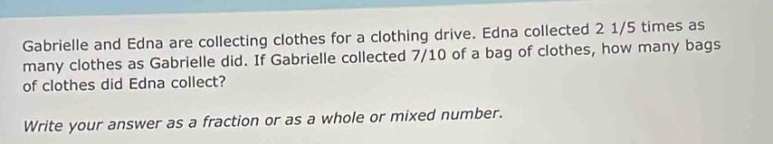 Gabrielle and Edna are collecting clothes for a clothing drive. Edna collected 2 1/5 times as 
many clothes as Gabrielle did. If Gabrielle collected 7/10 of a bag of clothes, how many bags 
of clothes did Edna collect? 
Write your answer as a fraction or as a whole or mixed number.