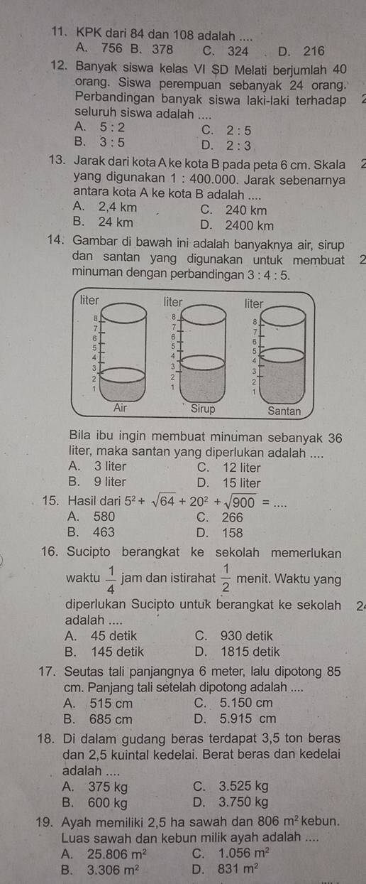 KPK dari 84 dan 108 adalah ....
A. 756 B. 378 C. 324 D. 216
12. Banyak siswa kelas VI $D Melati berjumlah 40
orang. Siswa perempuan sebanyak 24 orang.
Perbandingan banyak siswa laki-laki terhadap
seluruh siswa adalah .
A. 5:2 C. 2:5
B. 3:5 D. 2:3
13. Jarak dari kota A ke kota B pada peta 6 cm. Skala 2
yang digunakan 1:400 000. Jarak sebenarnya
antara kota A ke kota B adalah ....
A. 2,4 km C. 240 km
B. 24 km D. 2400 km
14. Gambar di bawah ini adalah banyaknya air, sirup
dan santan yang digunakan untuk membuat 2
minuman dengan perbandingan 3:4:5.

Bila ibu ingin membuat minuman sebanyak 36
liter, maka santan yang diperlukan adalah ....
A. 3 liter C. 12 liter
B. 9 liter D. 15 liter
15. Hasil dari 5^2+sqrt(64)+20^2+sqrt(900)= _
A. 580 C. 266
B. 463 D. 158
16. Sucipto berangkat ke sekolah memerlukan
waktu  1/4  jam dan istirahat  1/2  menit. Waktu yang
diperlukan Sucipto untuk berangkat ke sekolah 2
adalah ....
A. 45 detik C. 930 detik
B. 145 detik D. 1815 detik
17. Seutas tali panjangnya 6 meter, lalu dipotong 85
cm. Panjang tali setelah dipotong adalah ....
A. 515 cm C. 5.150 cm
B. 685 cm D. 5.915 cm
18. Di dalam gudang beras terdapat 3,5 ton beras
dan 2,5 kuintal kedelai. Berat beras dan kedelai
adalah ....
A. 375 kg C. 3.525 kg
B. 600 kg D. 3.750 kg
19. Ayah memiliki 2,5 ha sawah dan 806m^2 kebun.
Luas sawah dan kebun milik ayah adalah ....
A. 25.806m^2 C. 1.056m^2
B. 3.306m^2 D. 831m^2