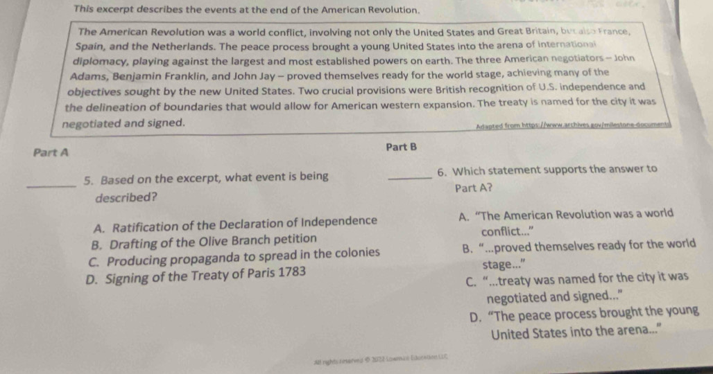 This excerpt describes the events at the end of the American Revolution.
The American Revolution was a world conflict, involving not only the United States and Great Britain, but also France,
Spain, and the Netherlands. The peace process brought a young United States into the arena of internationai
diplomacy, playing against the largest and most established powers on earth. The three American negotiators - John
Adams, Benjamin Franklin, and John Jay - proved themselves ready for the world stage, achieving many of the
objectives sought by the new United States. Two crucial provisions were British recognition of U.S. independence and
the delineation of boundaries that would allow for American western expansion. The treaty is named for the city it was
negotiated and signed. apt ro https:www.arch e mie toe d cu 
Part A Part B
_
5. Based on the excerpt, what event is being _6. Which statement supports the answer to
described? Part A?
A. Ratification of the Declaration of Independence A. “The American Revolution was a world
B. Drafting of the Olive Branch petition conflict...”
C. Producing propaganda to spread in the colonies B. “….proved themselves ready for the world
D. Signing of the Treaty of Paris 1783 stage..."
C. “….treaty was named for the city it was
negotiated and signed..."
D. “The peace process brought the young
United States into the arena...”
All rights reserved § 2022 Lowmas Education LLC