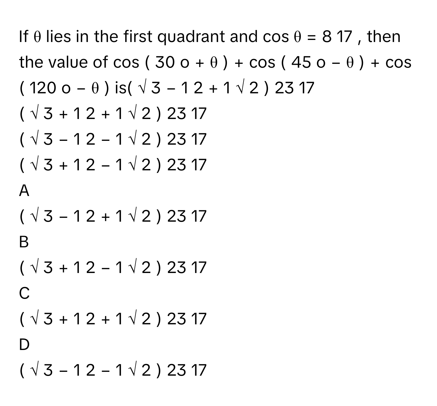 If θ      lies in the first quadrant and cos    θ  =  8   17            , then the value of cos    (  30   o    +  θ  )  +  cos    (  45   o    −  θ  )  +  cos    (  120   o    −  θ  )      is(  √  3      −  1    2         +  1   √  2             )   23   17            
(  √  3      +  1    2         +  1   √  2             )   23   17            
(  √  3      −  1    2         −  1   √  2             )   23   17            
(  √  3      +  1    2         −  1   √  2             )   23   17            

A  
(  √  3      −  1    2         +  1   √  2             )   23   17             


B  
(  √  3      +  1    2         −  1   √  2             )   23   17             


C  
(  √  3      +  1    2         +  1   √  2             )   23   17             


D  
(  √  3      −  1    2         −  1   √  2             )   23   17