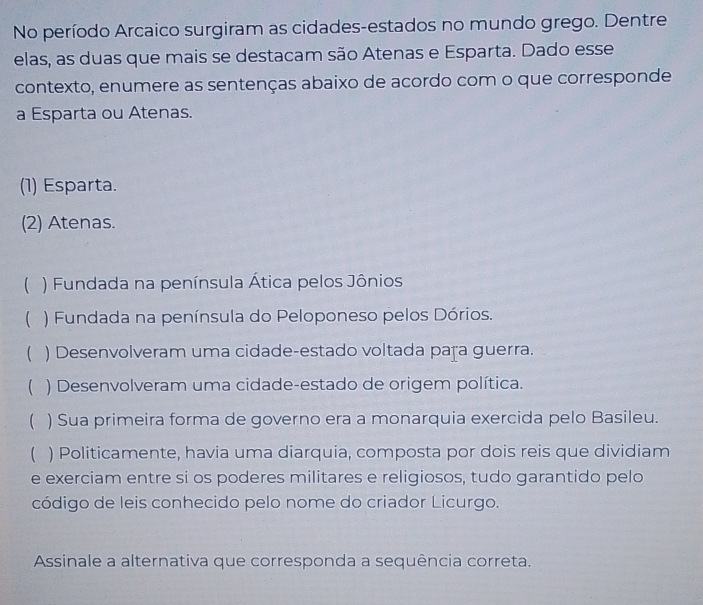 No período Arcaico surgiram as cidades-estados no mundo grego. Dentre
elas, as duas que mais se destacam são Atenas e Esparta. Dado esse
contexto, enumere as sentenças abaixo de acordo com o que corresponde
a Esparta ou Atenas.
(1) Esparta.
(2) Atenas.
( ) Fundada na península Ática pelos Jônios
( ) Fundada na península do Peloponeso pelos Dórios.
 ) Desenvolveram uma cidade-estado voltada paţa guerra.
( ) Desenvolveram uma cidade-estado de origem política.
( ) Sua primeira forma de governo era a monarquia exercida pelo Basileu.
 ) Politicamente, havia uma diarquia, composta por dois reis que dividiam
e exerciam entre si os poderes militares e religiosos, tudo garantido pelo
código de leis conhecido pelo nome do criador Licurgo.
Assinale a alternativa que corresponda a sequência correta.