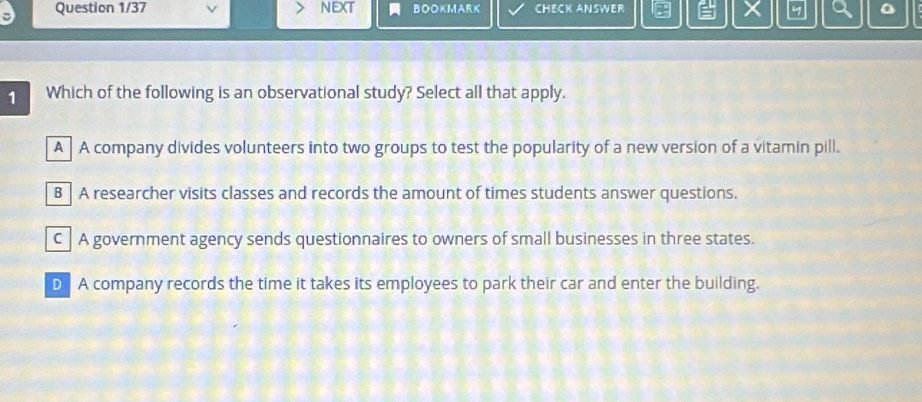 Question 1/37 neXt BOOKMARK CHECK ANSWER
1 Which of the following is an observational study? Select all that apply.
A A company divides volunteers into two groups to test the popularity of a new version of a vitamin pill.
B A researcher visits classes and records the amount of times students answer questions.
C A government agency sends questionnaires to owners of small businesses in three states.
D A company records the time it takes its employees to park their car and enter the building.