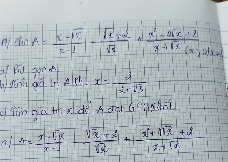 A/ cho A= (x-sqrt(x))/x-1 - (sqrt(x)+2)/sqrt(x) + (x^2+4sqrt(x)+2)/x+sqrt(x)(x>0)x=1 
Rut gon A
bghānn giá tì A chi x= 2/2+sqrt(3) 
fùn giò thí ao dè A dar Gnnwhat
all A= (x-sqrt(x))/x-1 - (sqrt(x)+2)/sqrt(x) + (x^2+4sqrt(x)+2)/x+sqrt(x) 