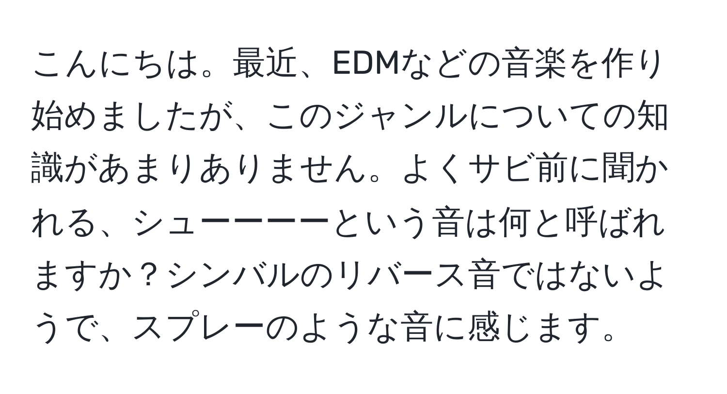 こんにちは。最近、EDMなどの音楽を作り始めましたが、このジャンルについての知識があまりありません。よくサビ前に聞かれる、シューーーーという音は何と呼ばれますか？シンバルのリバース音ではないようで、スプレーのような音に感じます。