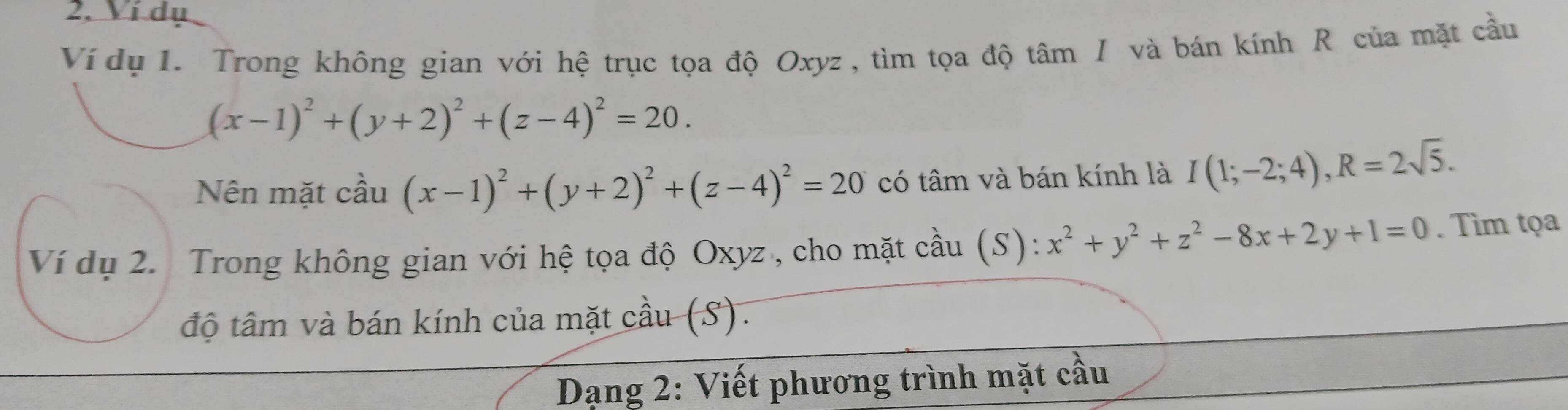 Ví dụ 
Ví dụ 1. Trong không gian với hệ trục tọa độ Oxyz , tìm tọa độ tâm I và bán kính R của mặt cầu
(x-1)^2+(y+2)^2+(z-4)^2=20. 
Nên mặt cầu (x-1)^2+(y+2)^2+(z-4)^2=20 có tâm và bán kính là I(1;-2;4), R=2sqrt(5). 
Ví dụ 2. Trong không gian với hệ tọa độ Oxyz , cho mặt cầu (S): x^2+y^2+z^2-8x+2y+1=0. Tìm tọa 
độ tâm và bán kính của mặt cầu (S). 
Dạng 2: Viết phương trình mặt cầu