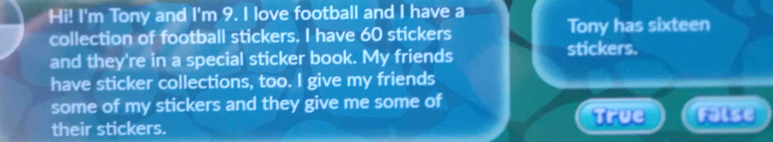 Hi! I'm Tony and I'm 9. I love football and I have a
collection of football stickers. I have 60 stickers Tony has sixteen
and they're in a special sticker book. My friends
stickers.
have sticker collections, too. I give my friends
some of my stickers and they give me some of
True
their stickers. False