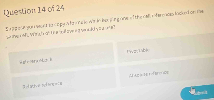 Suppose you want to copy a formula while keeping one of the cell references locked on the
same cell. Which of the following would you use?
ReferenceLock PivotTable
Relative reference Absolute reference
ubmit