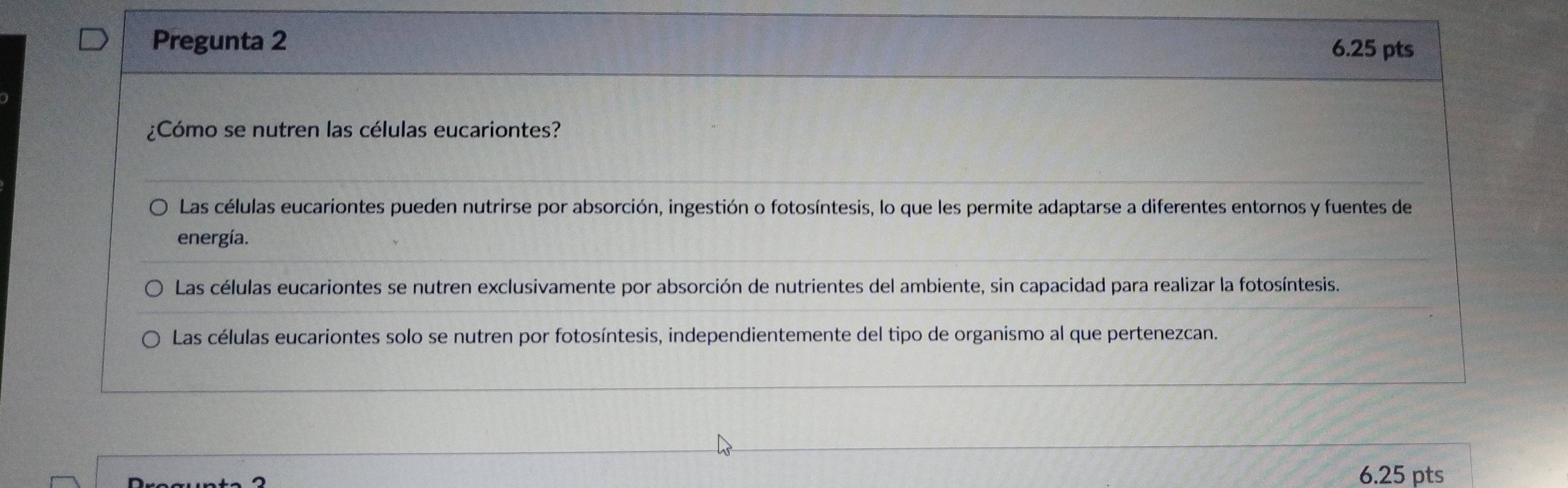 Pregunta 2
6.25 pts
¿Cómo se nutren las células eucariontes?
Las células eucariontes pueden nutrirse por absorción, ingestión o fotosíntesis, lo que les permite adaptarse a diferentes entornos y fuentes de
energía.
Las células eucariontes se nutren exclusivamente por absorción de nutrientes del ambiente, sin capacidad para realizar la fotosíntesis.
Las células eucariontes solo se nutren por fotosíntesis, independientemente del tipo de organismo al que pertenezcan.
6.25 pts