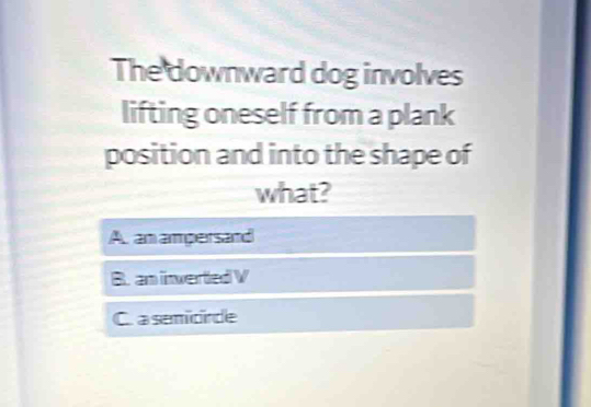 The downward dog involves
lifting oneself from a plank
position and into the shape of
what?
A. an amparsand
B. am invertled V
C. a semicnde