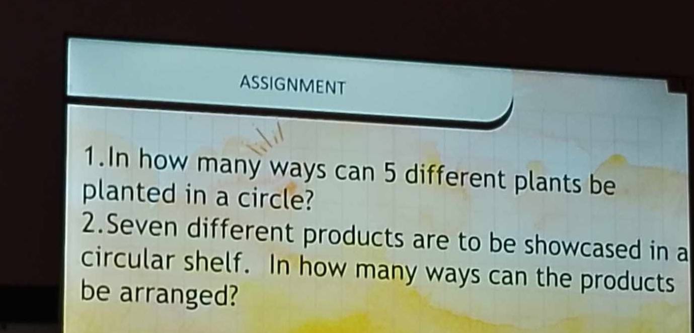 ASSIGNMENT 
1.In how many ways can 5 different plants be 
planted in a circle? 
2.Seven different products are to be showcased in a 
circular shelf. In how many ways can the products 
be arranged?