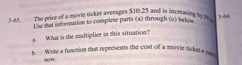 3-65. The price of a movie ticket averages $10.25 and is increasing by 3% 3 -69. 
Use that information to complete parts (a) through (c) below. 
a. What is the multiplier in this situation? 
b. Write a function that represents the cost of a movie ticket n yem 
now.