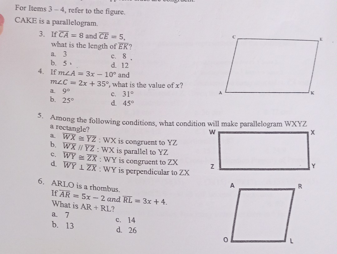 For Items 3 - 4, refer to the figure.
CAKE is a parallelogram.
3. If overline CA=8 and overline CE=5, 
what is the length of overline EK ?
a. 3 c. 8 、
b. 5 、 d. 12
4、 If m∠ A=3x-10° and
m∠ C=2x+35° , what is the value of x?
a. 9°
C. 31°
b. 25°
d. 45°
5. Among the following conditions, what condition will make parallelogram WXYZ
a rectangle?
a. overline WX≌ overline YZ : WX is congruent to YZ
b. overline WXparallel overline YZ : WX is parallel to YZ
c. overline WY≌ overline ZX : WY is congruent to ZX
d. overline WY⊥ overline ZX : WY is perpendicular to ZX
6. ARLO is a rhombus.
If overline AR=5x-2 and overline RL=3x+4. 
What is AR+RL 7
a. 7
c. 14
b. 13
d. 26