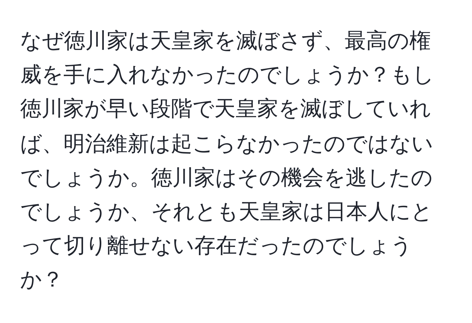 なぜ徳川家は天皇家を滅ぼさず、最高の権威を手に入れなかったのでしょうか？もし徳川家が早い段階で天皇家を滅ぼしていれば、明治維新は起こらなかったのではないでしょうか。徳川家はその機会を逃したのでしょうか、それとも天皇家は日本人にとって切り離せない存在だったのでしょうか？