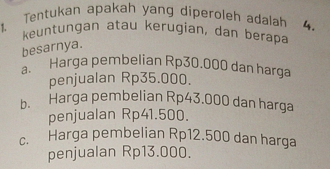 Tentukan apakah yang diperoleh adalah 4.
1. keuntungan atau kerugian, dan berapa
besarnya.
a. Harga pembelian Rp30.000 dan harga
penjualan Rp35.000.
b. Harga pembelian Rp43.000 dan harga
penjualan Rp41.500.
c. Harga pembelian Rp12.500 dan harga
penjualan Rp13.000.