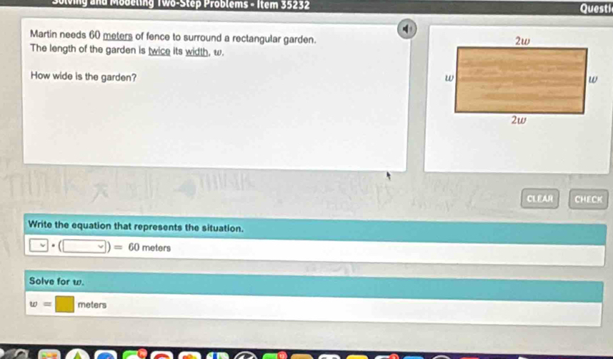 Soleing and Mobeling Two-Step Problems - Item 35232 Questi 
Martin needs 60 meters of fence to surround a rectangular garden. 
The length of the garden is twice its width, w. 
How wide is the garden? 
CLEAR CHECK 
Write the equation that represents the situation.
□ · (□ )=60 meters
Solve for w.
w=□ meters