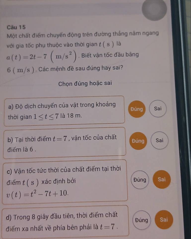 Một chất điểm chuyến động trên đường thắng nằm ngang
với gia tốc phụ thuộc vào thời gian t(s) là
a(t)=2t-7(m/s^2). Biết vận tốc đầu bằng
6 1 m/s ) . Các mệnh đề sau đúng hay sai?
Chọn đúng hoặc sai
a) Độ dịch chuyển của vật trong khoảng Đúng Sai
thời gian 1≤ t≤ 7 là 18 m.
b) Tại thời điểm t=7 , vận tốc của chất Đúng Sai
điểm là 6.
c) Vận tốc tức thời của chất điểm tại thời
điểm t(s) xác định bởi Đúng Sai
v(t)=t^2-7t+10. 
d) Trong 8 giây đầu tiên, thời điểm chất
Đúng Sai
điểm xa nhất về phía bên phải là t=7.