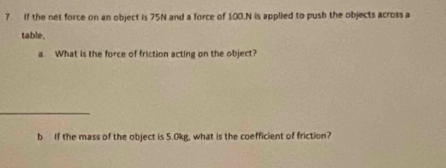 If the net force on an object is 75N and a force of 100.N is applied to push the objects across a 
table, 
a. What is the force of friction acting on the object? 
_ 
b If the mass of the object is 5.0kg, what is the coefficient of friction?