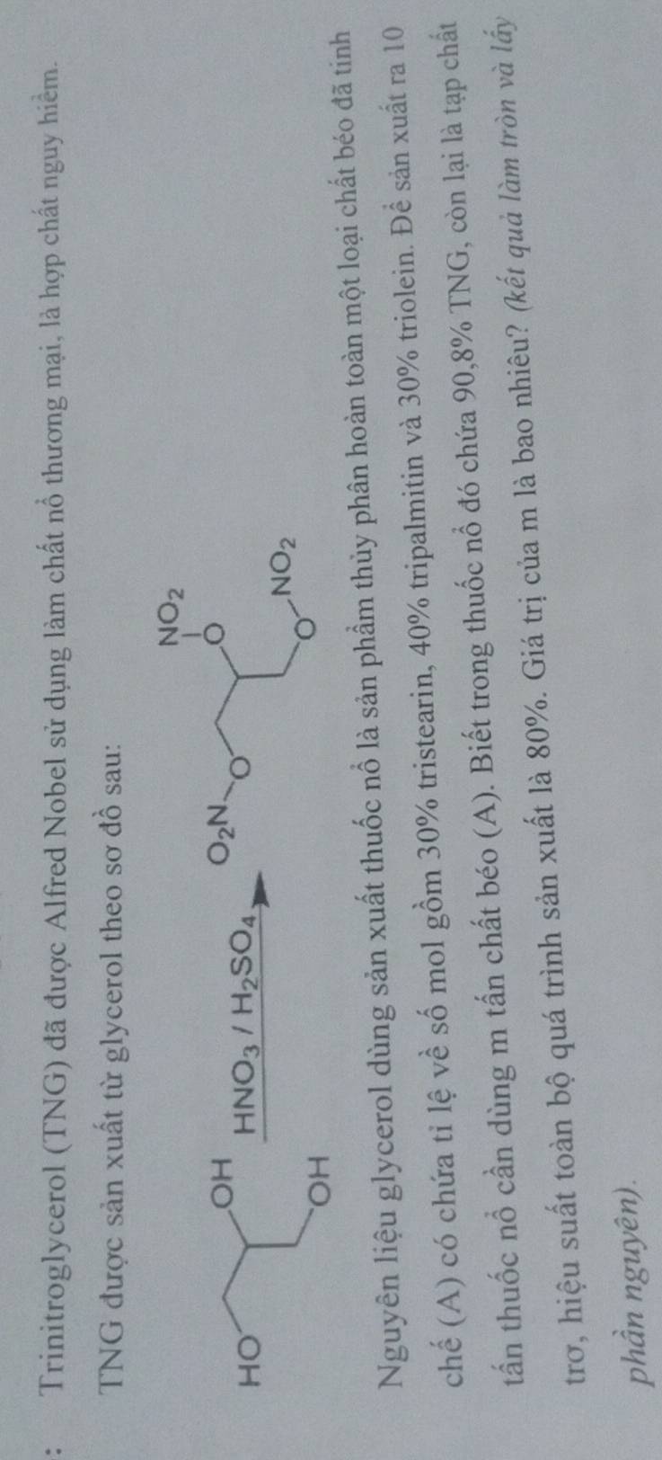 Trinitroglycerol (TNG) đã được Alfred Nobel sử dụng làm chất nổ thương mại, là hợp chất nguy hiểm.
TNG được sản xuất từ glycerol theo sơ đồ sau:
OH
HO
HNO_3/H_2SO_4
OH
Nguyên liệu glycerol dùng sản xuất thuốc nổ là sản phầm thủy phân hoàn toàn một loại chất béo đã tinh
chế (A) có chứa tỉ lệ về số mol gồm 30% tristearin, 40% tripalmitin và 30% triolein. Để sản xuất ra 10
tấn thuốc nổ cần dùng m tấn chất béo (A). Biết trong thuốc nổ đó chứa 90,8% TNG, còn lại là tạp chất
trơ, hiệu suất toàn bộ quá trình sản xuất là 80%. Giá trị của m là bao nhiêu? (kết quả làm tròn và lấy
phần nguyên).