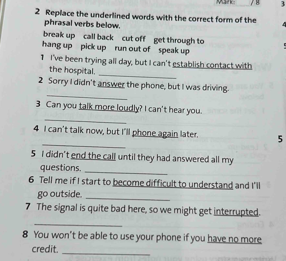 Mark: / 8 3
2 Replace the underlined words with the correct form of the 4
phrasal verbs below.
break up call back cut off get through to
hang up pick up run out of speak up
1 I've been trying all day, but I can’t establish contact with
_
the hospital.
_
2 Sorry I didn’t answer the phone, but I was driving.
_
3 Can you talk more loudly? I can't hear you.
_
4 I can’t talk now, but I’ll phone again later. 5
5 I didn’t end the call until they had answered all my
questions._
6 Tell me if I start to become difficult to understand and I'll
go outside._
7 The signal is quite bad here, so we might get interrupted.
_
8 You won’t be able to use your phone if you have no more
_
credit.