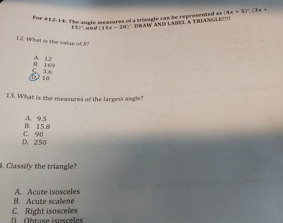 For #12-14: The angle measures of a triangle can be represented as (4x+5)^circ , (3x+
15)^circ  , and (11x-20)^circ . DRAW AND LABEL A TRIANGLE!!!!
12. What is the value of X?
A. 12
B. 169
C. 3.6
D 10
13. What is the measures of the largest angle?
A. 9.5
B. 15.8
C. 90
D. 250
4. Classify the triangle?
A. Acute isosceles
B. Acute scalene
C. Right isosceles
D. Obtuse isosceles