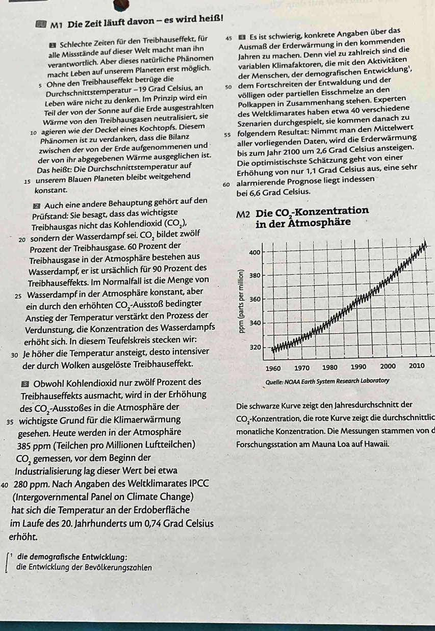 M1 Die Zeit läuft davon - es wird heiß!
D Schlechte Zeiten für den Treibhauseffekt, für 45  Es ist schwierig, konkrete Angaben über das
alle Missstände auf dieser Welt macht man ihn Ausmaß der Erderwärmung in den kommenden
verantwortlich. Aber dieses natürliche Phänomen Jahren zu machen. Denn viel zu zahlreich sind die
macht Leben auf unserem Planeten erst möglich. variablen Klimafaktoren, die mit den Aktivitäten
s Ohne den Treibhauseffekt betrüge die der Menschen, der demografischen Entwicklung’,
Durchschnittstemperatur -19 Grad Celsius, an so dem Fortschreiten der Entwaldung und der
Leben wäre nicht zu denken. Im Prinzip wird ein völligen oder partiellen Eisschmelze an den
Teil der von der Sonne auf die Erde ausgestrahlten Polkappen in Zusammenhang stehen. Experten
Wärme von den Treibhausgasen neutralisiert, sie des Weltklimarates haben etwa 40 verschiedene
10 agieren wie der Deckel eines Kochtopfs. Diesem Szenarien durchgespielt, sie kommen danach zu
Phänomen ist zu verdanken, dass die Bilanz ss folgendem Resultat: Nimmt man den Mittelwert
zwischen der von der Erde aufgenommenen und aller vorliegenden Daten, wird die Erderwärmung
der von ihr abgegebenen Wärme ausgeglichen ist. bis zum Jahr 2100 um 2,6 Grad Celsius ansteigen.
Das heißt: Die Durchschnittstemperatur auf Die optimistischste Schätzung geht von einer
1s unserem Blauen Planeten bleibt weitgehend Erhöhung von nur 1,1 Grad Celsius aus, eine sehr
konstant. 60 alarmierende Prognose liegt indessen
bei 6,6 Grad Celsius.
* Auch eine andere Behauptung gehört auf den
Prüfstand: Sie besagt, dass das wichtigste M2 Die CO,-Konzentration
Treibhausgas nicht das Kohlendioxid (CO_2), in der Ätmosphäre
20 sondern der Wasserdampf sei. CO_2 bildet zwölf
Prozent der Treibhausgase. 60 Prozent der
Treibhausgase in der Atmosphäre bestehen aus 
Wasserdampf, er ist ursächlich für 90 Prozent des
Treibhauseffekts. Im Normalfall ist die Menge von 
25 Wasserdampf in der Atmosphäre konstant, aber
ein durch den erhöhten CO_2 -Ausstoß bedingter 
Anstieg der Temperatur verstärkt den Prozess der
Verdunstung, die Konzentration des Wasserdampfs 
erhöht sich. In diesem Teufelskreis stecken wir:
30 Je höher die Temperatur ansteigt, desto intensiver 
der durch Wolken ausgelöste Treibhauseffekt. 
* Obwohl Kohlendioxid nur zwölf Prozent des 
Treibhauseffekts ausmacht, wird in der Erhöhung
des CO--Ausstoßes in die Atmosphäre der Die schwarze Kurve zeigt den Jahresdurchschnitt der
35 wichtigste Grund für die Klimaerwärmung CO--Konzentration, die rote Kurve zeigt die durchschnittlic
gesehen. Heute werden in der Atmosphäre monatliche Konzentration. Die Messungen stammen von d
385 ppm (Teilchen pro Millionen Luftteilchen) Forschungsstation am Mauna Loa auf Hawaii.
CO_2 gemessen, vor dem Beginn der
Industrialisierung lag dieser Wert bei etwa
40 280 ppm. Nach Angaben des Weltklimarates IPCC
(Intergovernmental Panel on Climate Change)
hat sich die Temperatur an der Erdoberfläche
im Laufe des 20. Jahrhunderts um 0,74 Grad Celsius
erhöht.
die demografische Entwicklung:
die Entwicklung der Bevölkerungszahlen