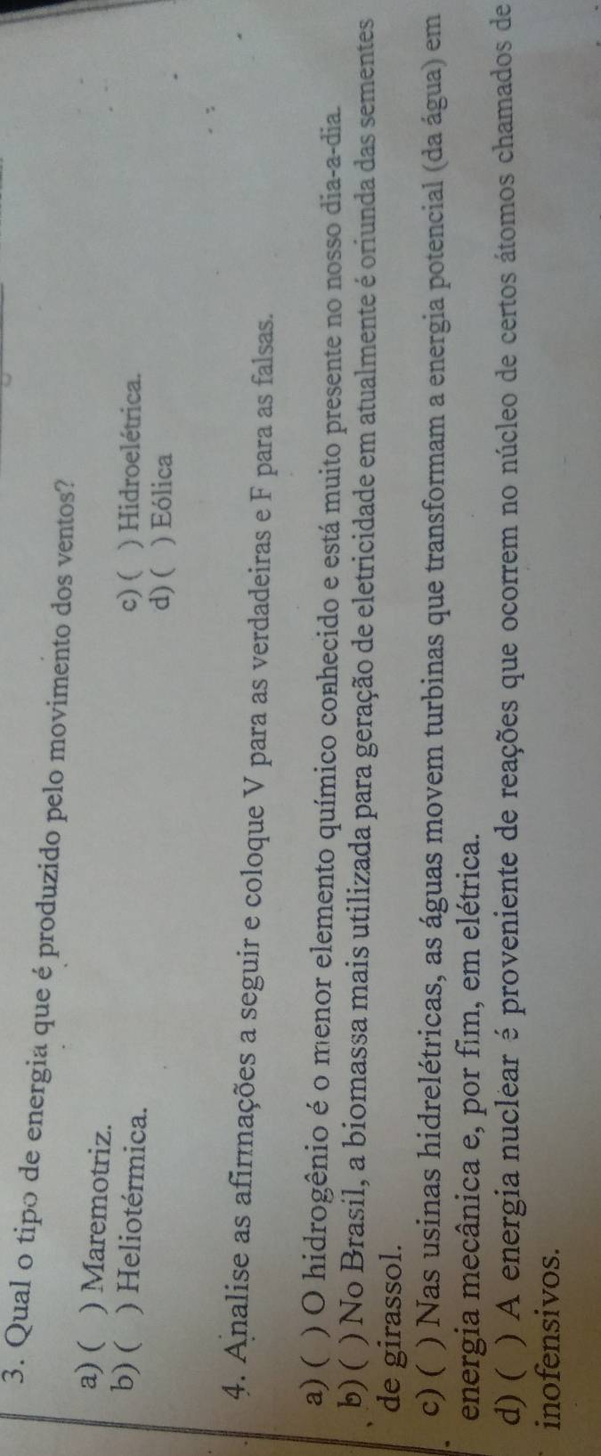 Qual o tipo de energia que é produzido pelo movimento dos ventos?
a) ( ) Maremotriz.
b) ( ) Heliotérmica.
c) ( ) Hidroelétrica.
d) ( ) Eólica
4. Analise as afirmações a seguir e coloque V para as verdadeiras e F para as falsas.
a) ( ) O hidrogênio é o menor elemento químico conhecido e está muito presente no nosso dia-a-dia.
b) ( ) No Brasil, a biomassa mais utilizada para geração de eletricidade em atualmente é oriunda das sementes
de girassol.
c) ( ) Nas usinas hidrelétricas, as águas movem turbinas que transformam a energia potencial (da água) em
energia mecânica e, por fim, em elétrica.
d) ( ) A energia nuclear é proveniente de reações que ocorrem no núcleo de certos átomos chamados de
inofensivos.
