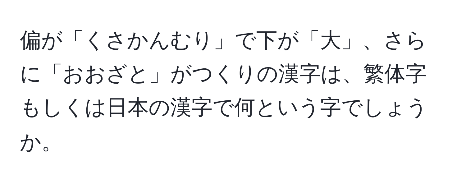 偏が「くさかんむり」で下が「大」、さらに「おおざと」がつくりの漢字は、繁体字もしくは日本の漢字で何という字でしょうか。