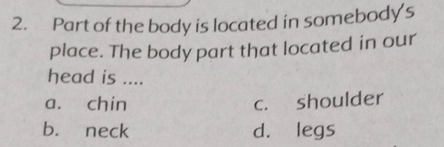 Part of the body is located in somebody's
place. The body part that located in our
head is ....
a. chin c. shoulder
b. neck d. legs