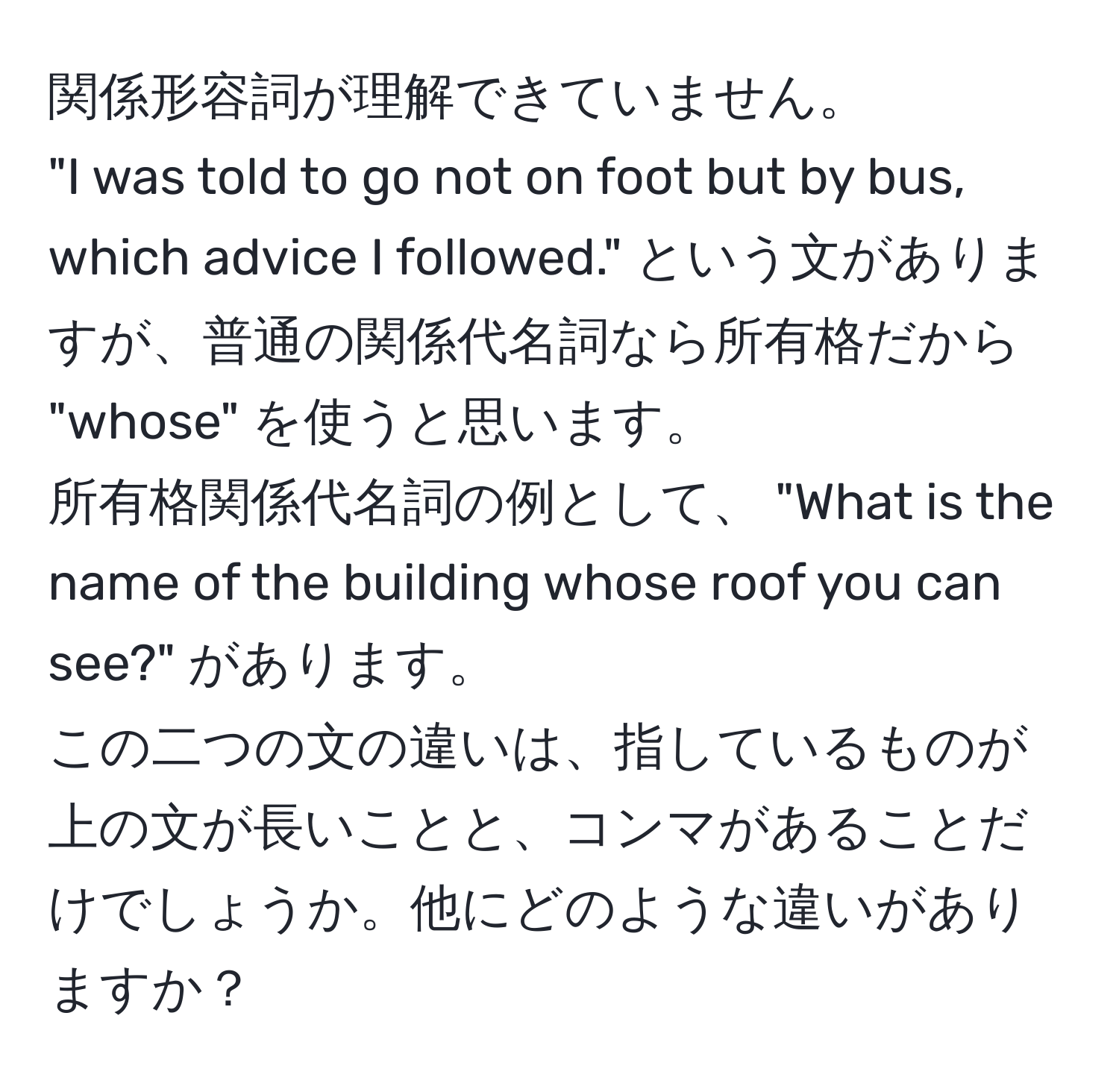 関係形容詞が理解できていません。  
"I was told to go not on foot but by bus, which advice I followed." という文がありますが、普通の関係代名詞なら所有格だから "whose" を使うと思います。  
所有格関係代名詞の例として、 "What is the name of the building whose roof you can see?" があります。  
この二つの文の違いは、指しているものが上の文が長いことと、コンマがあることだけでしょうか。他にどのような違いがありますか？