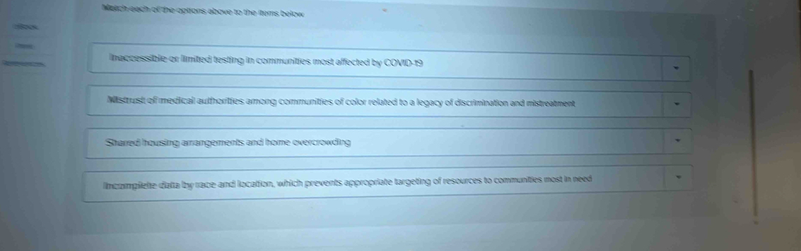 Match each of the options above to the items below

Inaccessible-or limited testing in communities most affected by COVID-19
Mistrust of medical authorities among communities of color related to a legacy of discrimination and mistreatment
Shared housing arrangements and home overcrowding
lincomplete data by race and location, which prevents appropriate targeting of resources to communities most in need