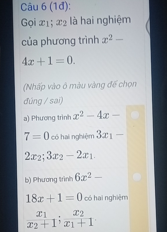 (1đ):
Gọi x1; x2 là hai nghiệm
của phương trình x^2-
4x+1=0. 
(Nhấp vào ô màu vàng để chọn
đúng / sai)
a) Phương trình x^2-4x-
7=0 có hai nghiệm 3x_1-
2x_2; 3x_2-2x_1.
b) Phương trình 6x^2-
18x+1=0 có hai nghiệm
frac x_1x_2+1; frac x_2x_1+1.