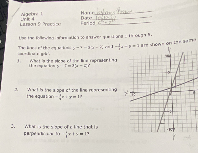 Algebra 1 Name
_
Unit 4 Date
_
Lesson 9 Practice Period
_
Use the following information to answer questions 1 through 5.
The lines of the equations y-7=3(x-2) and hown on the same
coordinate grid.
1. What is the slope of the line representing
the equation y-7=3(x-2) ?
2. What is the slope of the line representing
5
the equation - 1/3 x+y=1 ? 
3. What is the slope of a line that is
perpendicular to - 1/3 x+y=1 ?