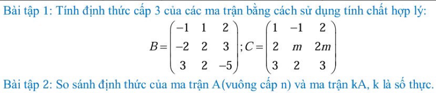 Bài tập 1: Tính định thức cấp 3 của các ma trận bằng cách sử dụng tính chất hợp lý:
B=beginpmatrix -1&1&2 -2&2&3 3&2&-5endpmatrix; C=beginpmatrix 1&-1&2 2&m&2m 3&2&3endpmatrix
Bài tập 2: So sánh định thức của ma trận A(vuông cấp n) và ma trận kA, k là số thực.