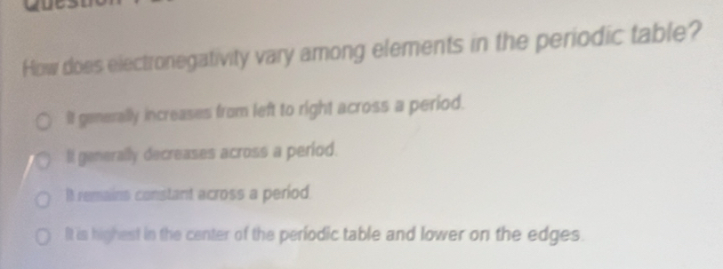 How does electronegativity vary among elements in the periodic table?
It generally increases from left to right across a period.
li generally decreases across a period.
It remains constant across a period.
It is highest in the center of the periodic table and lower on the edges