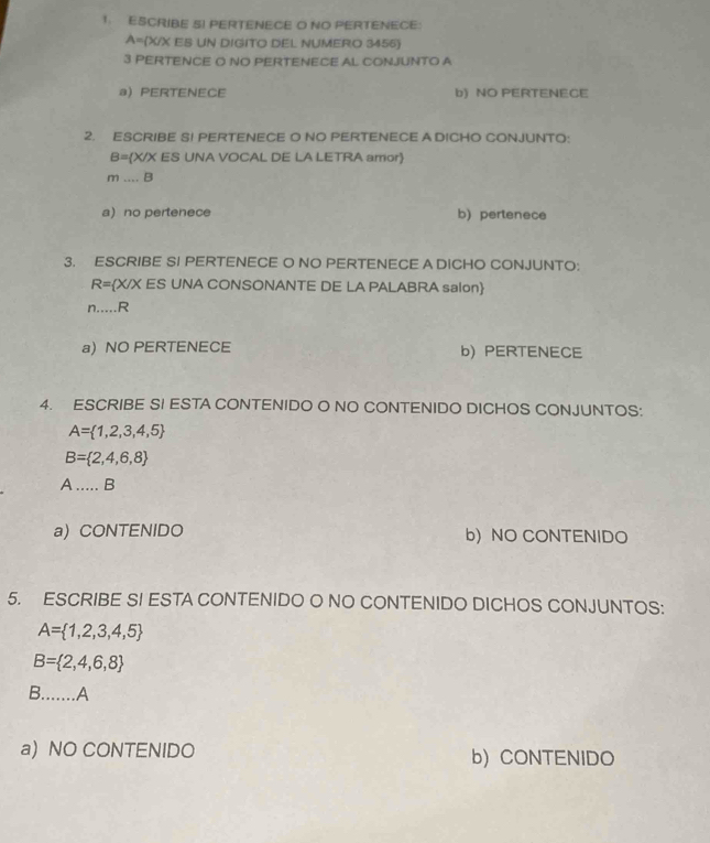 ESCRIBE S! PERTENECE O NO PERTENECE:
A=(X/X EB UN DIGITO DEL NUMERO 3455)
3 PERTENCE O NO PERTENECE AL CONJUNTO A
a) PERTENECE b) NO PERTENECE
2. ESCRIBE SI PERTENECE O NO PERTENECE A DICHO CONJUNTO:
B= X/X ES UNA VOCAL DE LA LETRA amor
m...B
a no pertenece b) pertenece
3. ESCRIBE SI PERTENECE O NO PERTENECE A DICHO CONJUNTO:
R= X/X ES UNA CONSONANTE DE LA PALABRA salon
n....R
a) NO PERTENECE b) PERTENECE
4. ESCRIBE SI ESTA CONTENIDO O NO CONTENIDO DICHOS CONJUNTOS:
A= 1,2,3,4,5
B= 2,4,6,8
A ..... B
a) CONTENIDO b) NO CONTENIDO
5. ESCRIBE SI ESTA CONTENIDO O NO CONTENIDO DICHOS CONJUNTOS:
A= 1,2,3,4,5
B= 2,4,6,8
B.......A
a) NO CONTENIDO b) CONTENIDO