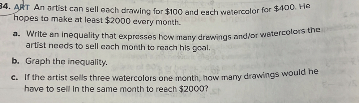 ART An artist can sell each drawing for $100 and each watercolor for $400. He 
hopes to make at least $2000 every month. 
a. Write an inequality that expresses how many drawings and/or watercolors the 
artist needs to sell each month to reach his goal. 
b. Graph the inequality. 
c. If the artist sells three watercolors one month, how many drawings would he 
have to sell in the same month to reach $2000?