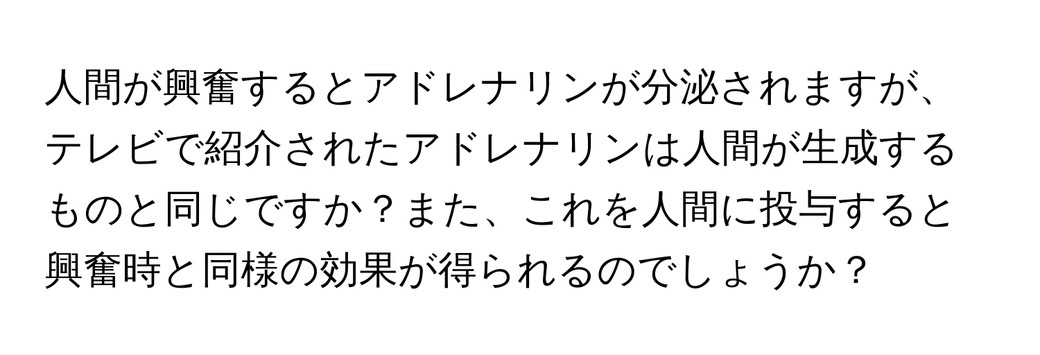 人間が興奮するとアドレナリンが分泌されますが、テレビで紹介されたアドレナリンは人間が生成するものと同じですか？また、これを人間に投与すると興奮時と同様の効果が得られるのでしょうか？