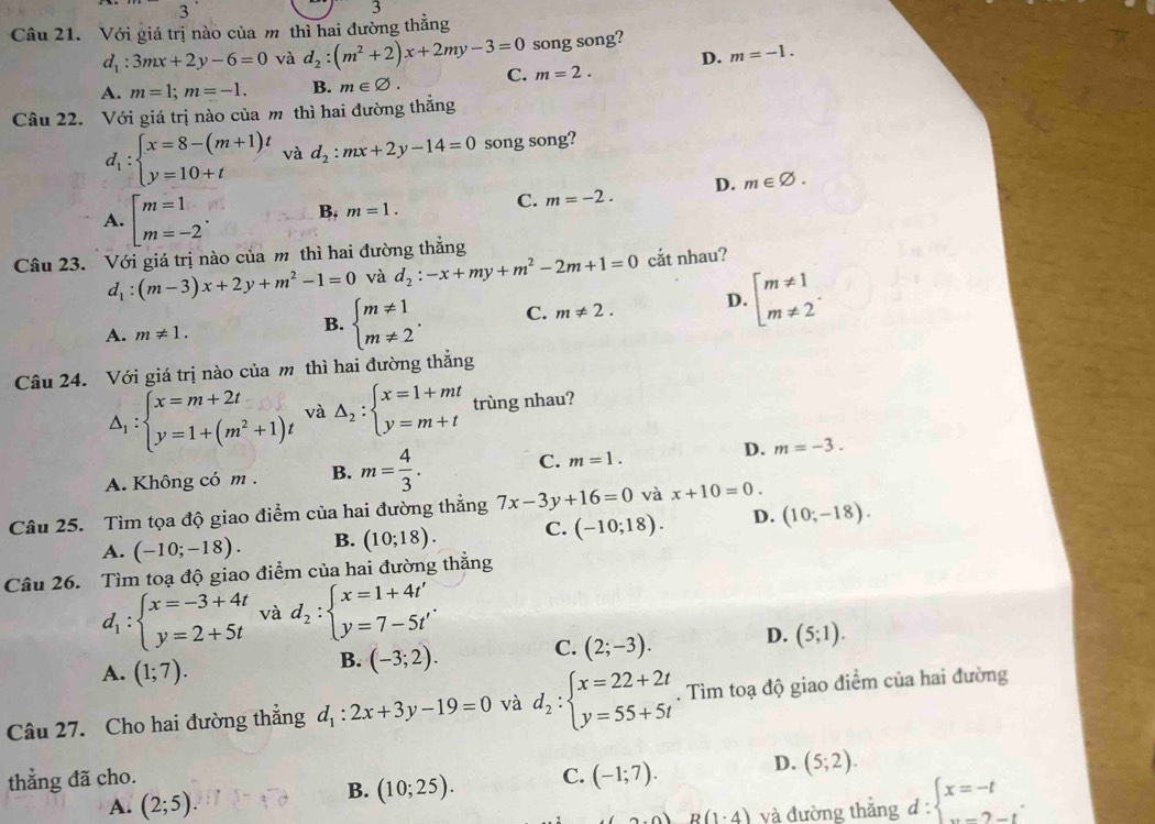 3
3
Câu 21. Với giá trị nào của m thì hai đường thẳng
d_1:3mx+2y-6=0 và d_2:(m^2+2)x+2my-3=0 song song?
D. m=-1.
A. m=1;m=-1. B. m∈ varnothing . C. m=2.
Câu 22. Với giá trị nào của m thì hai đường thẳng
d_1:beginarrayl x=8-(m+1)t y=10+tendarray. và d_2:mx+2y-14=0 song song?
A. beginarrayl m=1 m=-2endarray. . B, m=1.
C. m=-2. D. m∈ varnothing .
Câu 23. Với giá trị nào của m thì hai đường thẳng
d_1:(m-3)x+2y+m^2-1=0 và d_2:-x+my+m^2-2m+1=0 cắt nhau?
A. m!= 1.
B. beginarrayl m!= 1 m!= 2endarray. . C. m!= 2. D. beginarrayl m!= 1 m!= 2endarray. .
Câu 24. Với giá trị nào của m thì hai đường thẳng
△ _1:beginarrayl x=m+2t y=1+(m^2+1)tendarray. và △ _2:beginarrayl x=1+mt y=m+tendarray. trùng nhau?
A. Không có m . B. m= 4/3 . C. m=1. D. m=-3.
Câu 25. Tìm tọa độ giao điểm của hai đường thắng 7x-3y+16=0 và x+10=0.
A. (-10;-18). B. (10;18). C. (-10;18). D. (10;-18).
Câu 26. Tìm toạ độ giao điểm của hai đường thắng
d_1:beginarrayl x=-3+4t y=2+5tendarray. và d_2:beginarrayl x=1+4t' y=7-5t'endarray. .
A. (1;7).
B. (-3;2). C. (2;-3). D. (5;1).
Câu 27. Cho hai đường thẳng d_1:2x+3y-19=0 và d_2:beginarrayl x=22+2t y=55+5tendarray.. Tìm toạ độ giao điểm của hai đường
thẳng đã cho. C. (-1;7). D. (5;2).
B. (10;25).
A. (2;5). yvà đường thắng d: beginarrayl x=-t v=2-tendarray. .
R(1· 4)