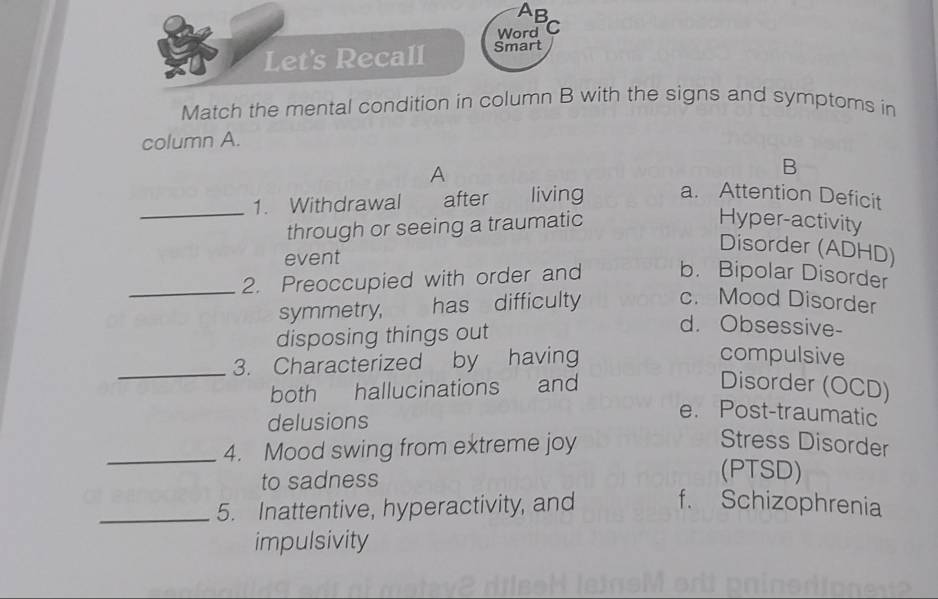 AB
Word C
Let's Recall Smart
Match the mental condition in column B with the signs and symptoms in
column A.
A
B
_1. Withdrawal after living a. Attention Deficit
through or seeing a traumatic
Hyper-activity
Disorder (ADHD)
event
_2. Preoccupied with order and b. Bipolar Disorder
symmetry, has difficulty c. Mood Disorder
disposing things out
d. Obsessive-
_3. Characterized by having
compulsive
both hallucinations and Disorder (OCD)
delusions
e. Post-traumatic
_4. Mood swing from extreme joy
Stress Disorder
to sadness
(PTSD)
_5. Inattentive, hyperactivity, and f. Schizophrenia
impulsivity